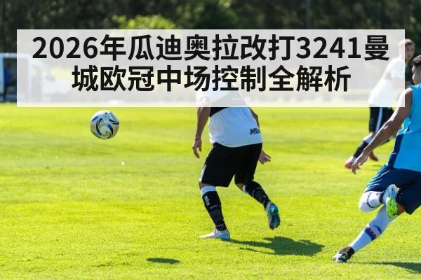 2026年瓜迪奥拉改打3241曼城欧冠中场控制全解析 | hth