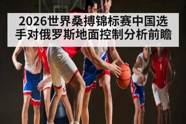 2026世界桑搏锦标赛中国选手对俄罗斯地面控制分析前瞻 | hth